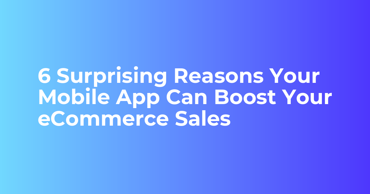 6 Surprising Reasons Your Mobile App Can Boost Your eCommerce Sales.